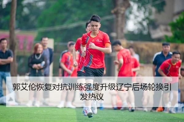 郭艾伦恢复对抗训练强度升级辽宁后场轮换引发热议