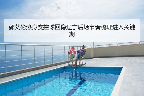 郭艾伦热身赛控球回稳辽宁后场节奏梳理进入关键期